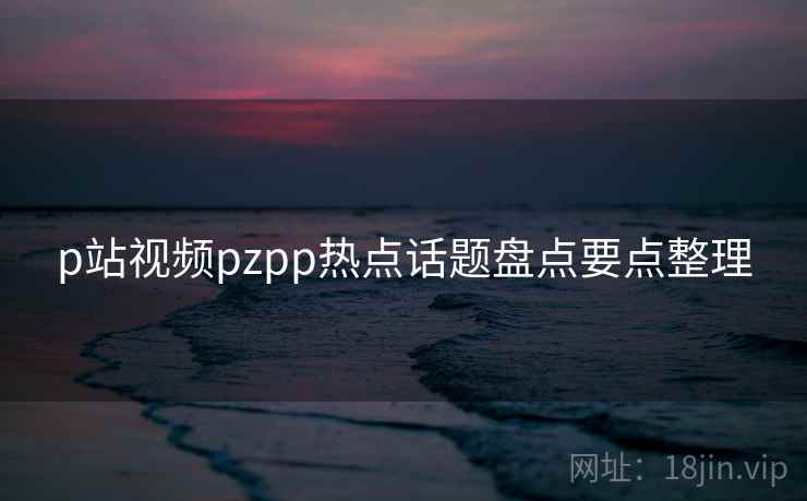 p站视频pzpp热点话题盘点要点整理